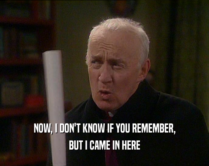 NOW, I DON'T KNOW IF YOU REMEMBER, BUT I CAME IN HERE 
