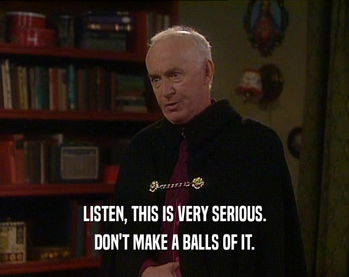 LISTEN, THIS IS VERY SERIOUS. DON'T MAKE A BALLS OF IT. 