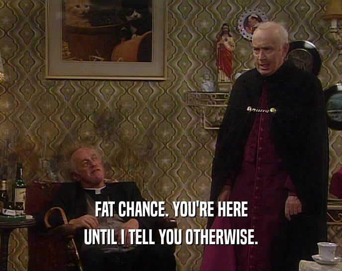 FAT CHANCE. YOU'RE HERE UNTIL I TELL YOU OTHERWISE. 