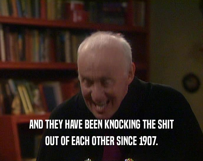 AND THEY HAVE BEEN KNOCKING THE SHIT OUT OF EACH OTHER SINCE 1907. 
