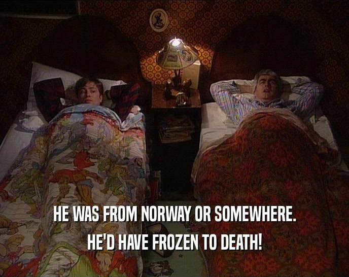 HE WAS FROM NORWAY OR SOMEWHERE.
 HE'D HAVE FROZEN TO DEATH!
 