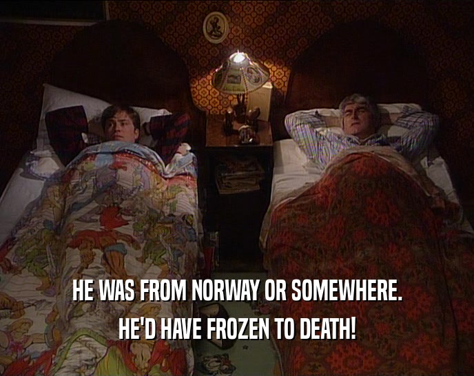 HE WAS FROM NORWAY OR SOMEWHERE.
 HE'D HAVE FROZEN TO DEATH!
 