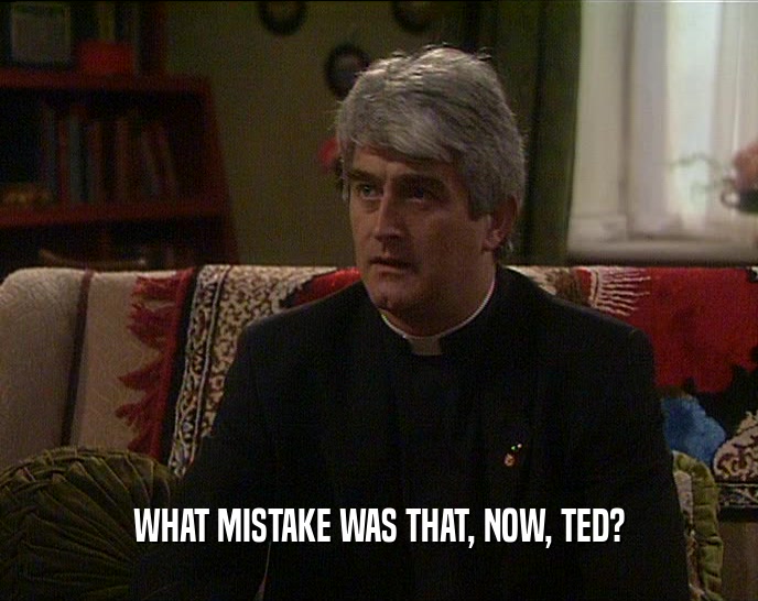 WHAT MISTAKE WAS THAT, NOW, TED?  