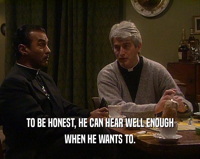 TO BE HONEST, HE CAN HEAR WELL ENOUGH WHEN HE WANTS TO. 