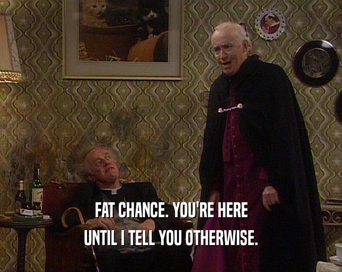 FAT CHANCE. YOU'RE HERE UNTIL I TELL YOU OTHERWISE. 