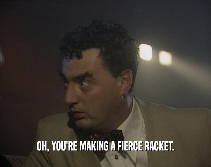 OH, YOU'RE MAKING A FIERCE RACKET.  