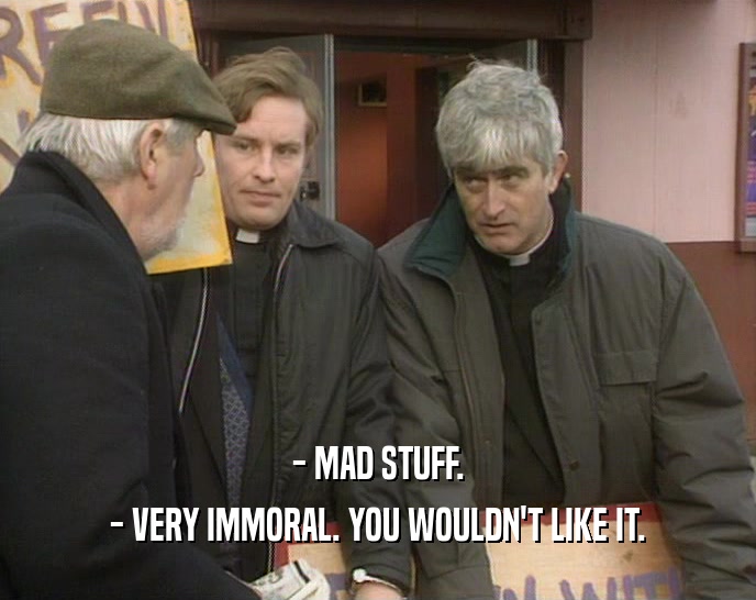 - MAD STUFF. - VERY IMMORAL. YOU WOULDN'T LIKE IT. 