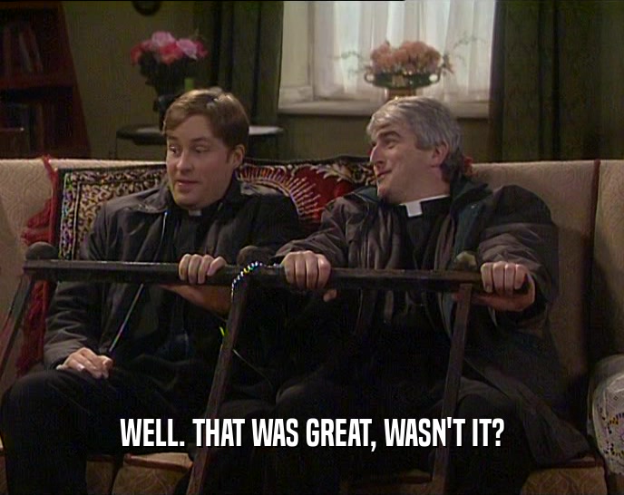 WELL. THAT WAS GREAT, WASN'T IT?  