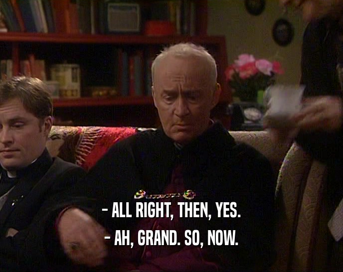 - ALL RIGHT, THEN, YES.
 - AH, GRAND. SO, NOW.
 