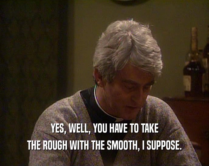 YES, WELL, YOU HAVE TO TAKE THE ROUGH WITH THE SMOOTH, I SUPPOSE. 