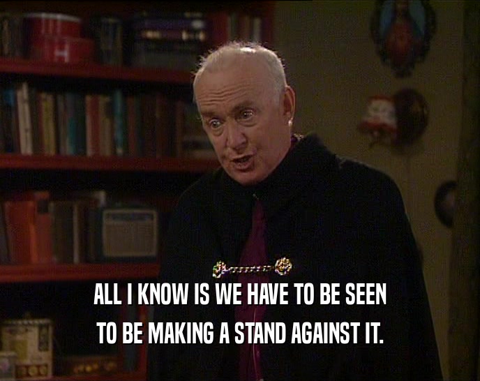 ALL I KNOW IS WE HAVE TO BE SEEN TO BE MAKING A STAND AGAINST IT. 