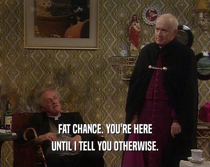 FAT CHANCE. YOU'RE HERE UNTIL I TELL YOU OTHERWISE. 