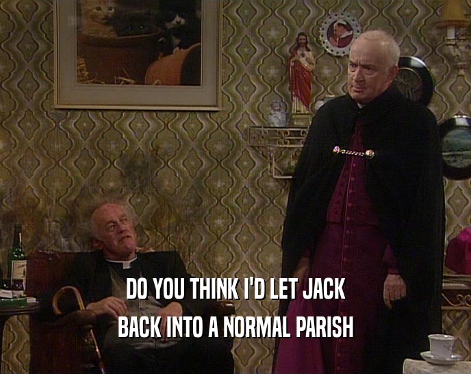 DO YOU THINK I'D LET JACK BACK INTO A NORMAL PARISH 