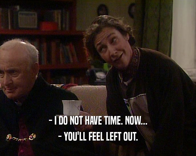 - I DO NOT HAVE TIME. NOW... - YOU'LL FEEL LEFT OUT. 