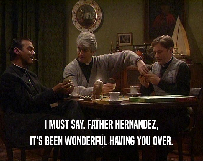 I MUST SAY, FATHER HERNANDEZ, IT'S BEEN WONDERFUL HAVING YOU OVER. 
