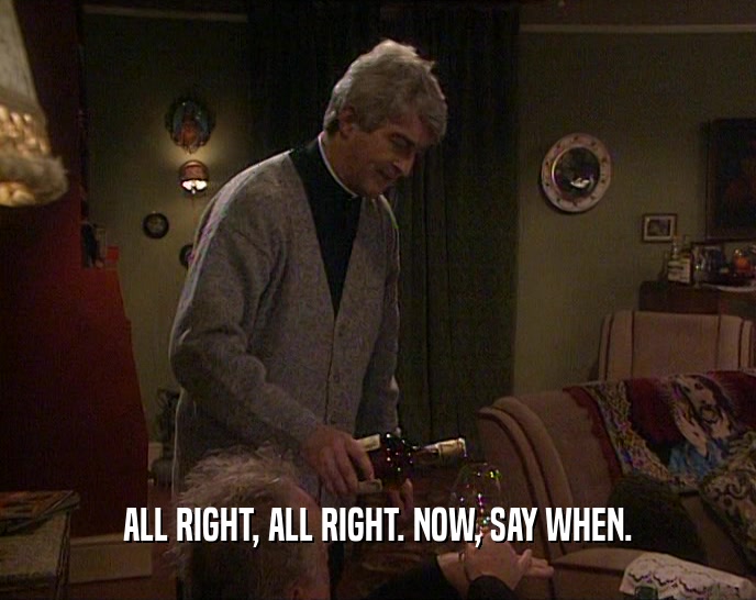 ALL RIGHT, ALL RIGHT. NOW, SAY WHEN.  