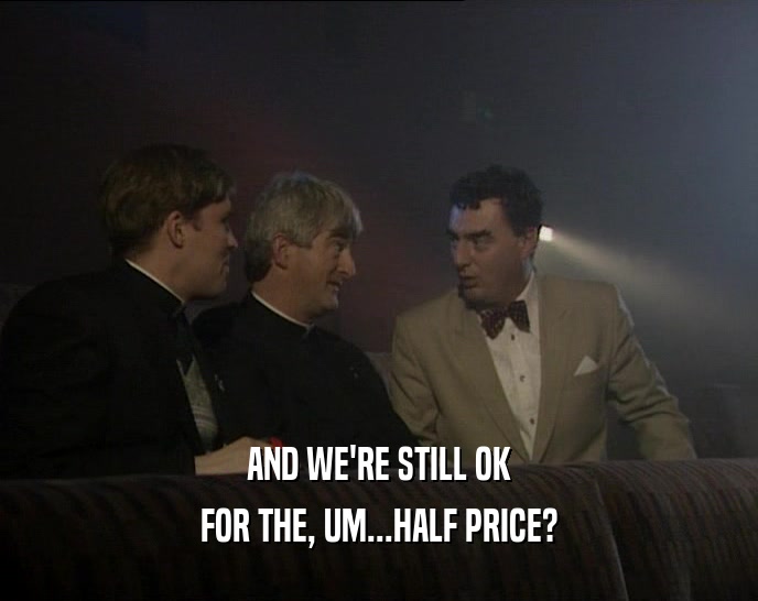 AND WE'RE STILL OK FOR THE, UM...HALF PRICE? 