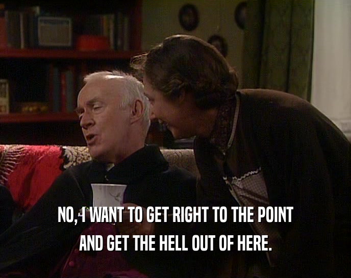 NO, I WANT TO GET RIGHT TO THE POINT AND GET THE HELL OUT OF HERE. 
