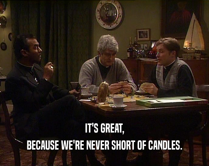 IT'S GREAT, BECAUSE WE'RE NEVER SHORT OF CANDLES. 