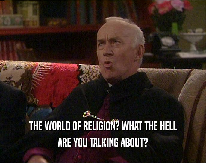 THE WORLD OF RELIGION? WHAT THE HELL ARE YOU TALKING ABOUT? 