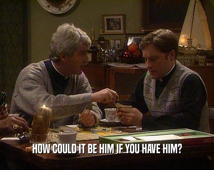 HOW COULD IT BE HIM IF YOU HAVE HIM?  