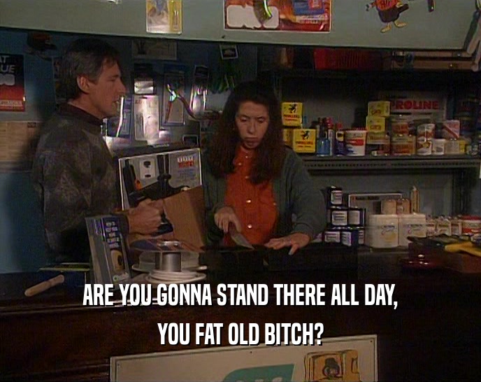 ARE YOU GONNA STAND THERE ALL DAY, YOU FAT OLD BITCH? 