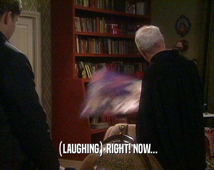 (LAUGHING) RIGHT! NOW...  
