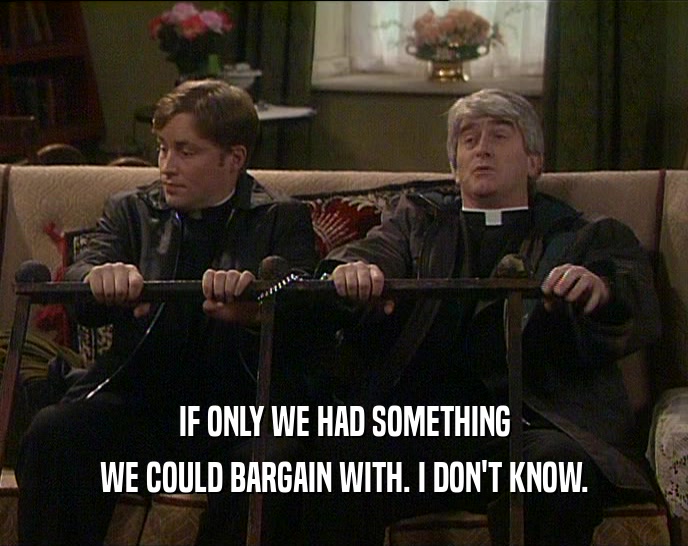 IF ONLY WE HAD SOMETHING
 WE COULD BARGAIN WITH. I DON'T KNOW.
 