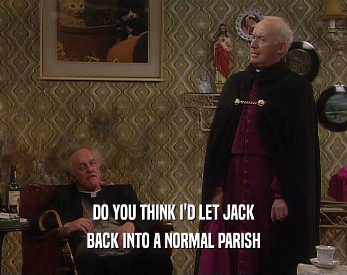 DO YOU THINK I'D LET JACK BACK INTO A NORMAL PARISH 