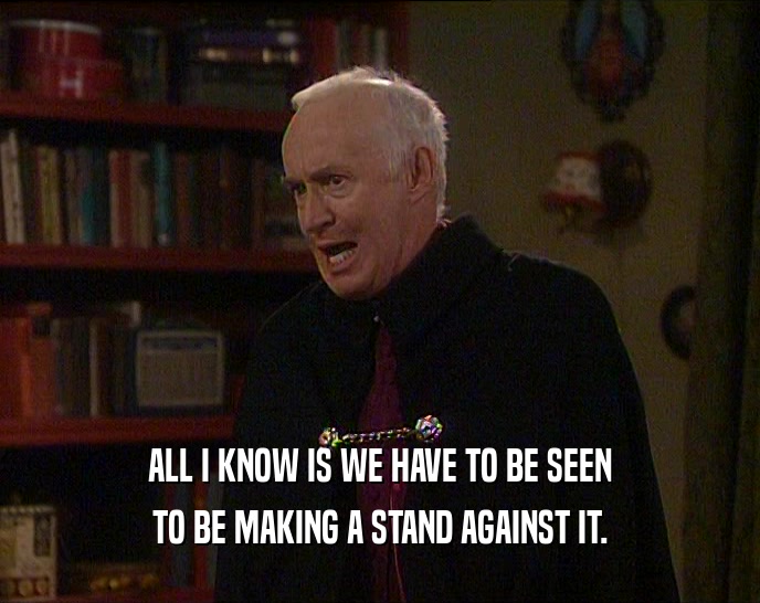 ALL I KNOW IS WE HAVE TO BE SEEN TO BE MAKING A STAND AGAINST IT. 