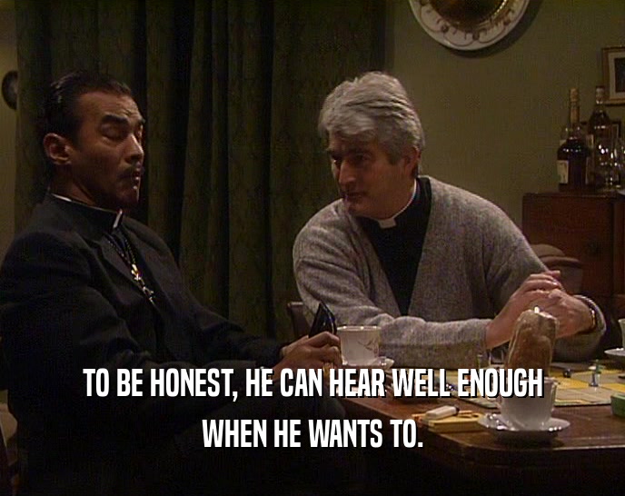 TO BE HONEST, HE CAN HEAR WELL ENOUGH WHEN HE WANTS TO. 