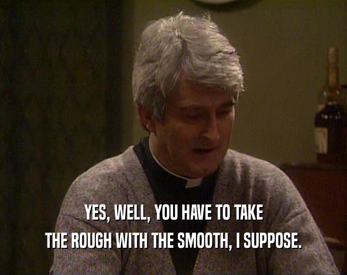 YES, WELL, YOU HAVE TO TAKE THE ROUGH WITH THE SMOOTH, I SUPPOSE. 