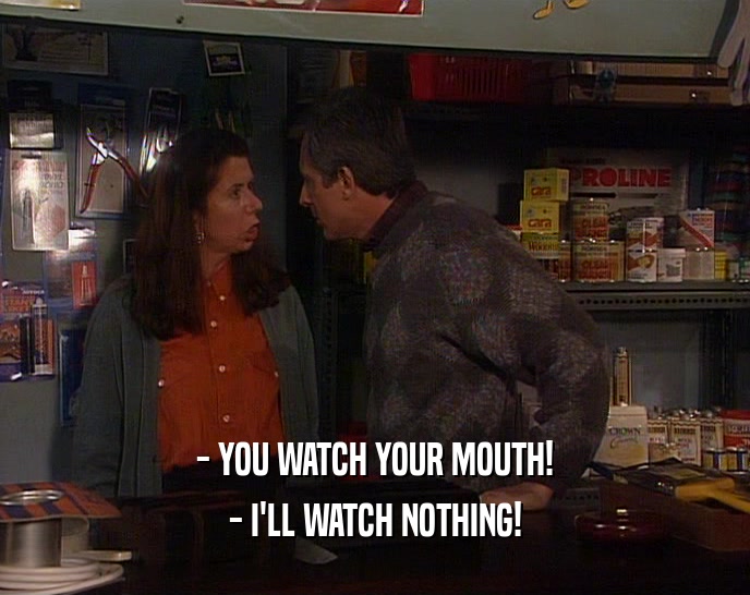 - YOU WATCH YOUR MOUTH!
 - I'LL WATCH NOTHING!
 
