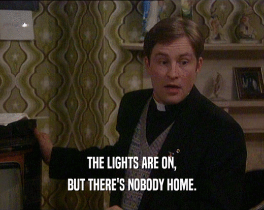 THE LIGHTS ARE ON,
 BUT THERE'S NOBODY HOME.
 