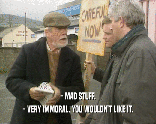 - MAD STUFF.
 - VERY IMMORAL. YOU WOULDN'T LIKE IT.
 