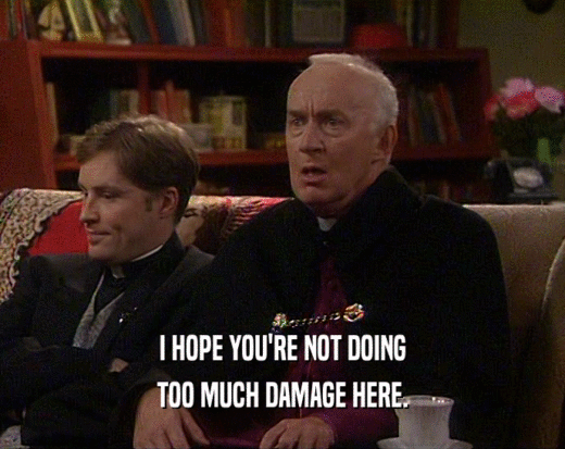 I HOPE YOU'RE NOT DOING TOO MUCH DAMAGE HERE. 