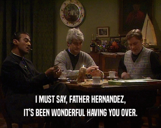 I MUST SAY, FATHER HERNANDEZ,
 IT'S BEEN WONDERFUL HAVING YOU OVER.
 