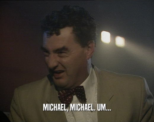 MICHAEL, MICHAEL. UM...  