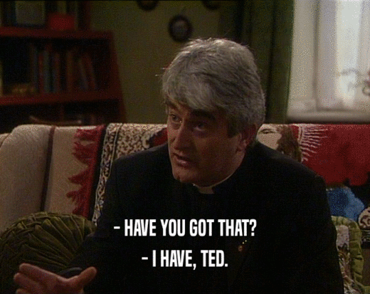 - HAVE YOU GOT THAT?
 - I HAVE, TED.
 