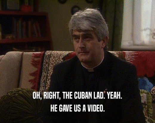 OH, RIGHT, THE CUBAN LAD. YEAH.
 HE GAVE US A VIDEO.
 