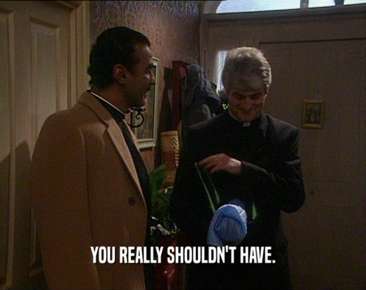 YOU REALLY SHOULDN'T HAVE.  