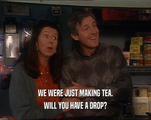 WE WERE JUST MAKING TEA.
 WILL YOU HAVE A DROP?
 