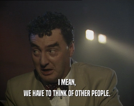 I MEAN, WE HAVE TO THINK OF OTHER PEOPLE. 