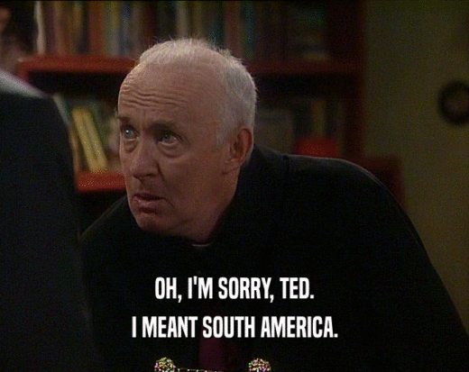 OH, I'M SORRY, TED.
 I MEANT SOUTH AMERICA.
 