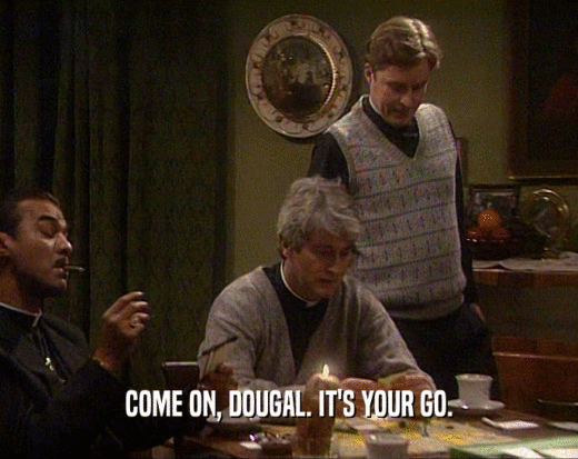 COME ON, DOUGAL. IT'S YOUR GO.
  