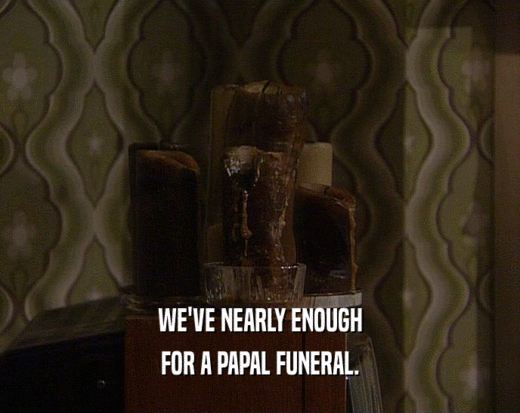 WE'VE NEARLY ENOUGH FOR A PAPAL FUNERAL. 