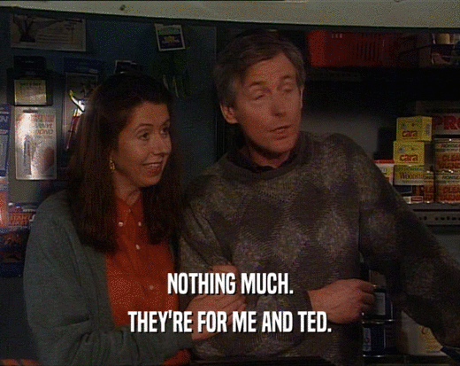 NOTHING MUCH. THEY'RE FOR ME AND TED. 