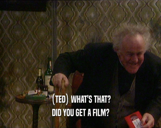 (TED) WHAT'S THAT?
 DID YOU GET A FILM?
 