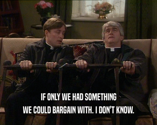 IF ONLY WE HAD SOMETHING
 WE COULD BARGAIN WITH. I DON'T KNOW.
 