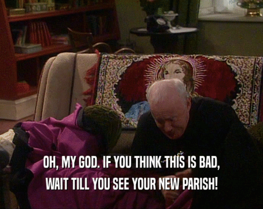 OH, MY GOD. IF YOU THINK THIS IS BAD, WAIT TILL YOU SEE YOUR NEW PARISH! 